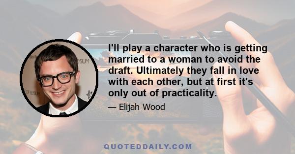 I'll play a character who is getting married to a woman to avoid the draft. Ultimately they fall in love with each other, but at first it's only out of practicality.