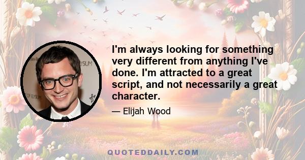 I'm always looking for something very different from anything I've done. I'm attracted to a great script, and not necessarily a great character.