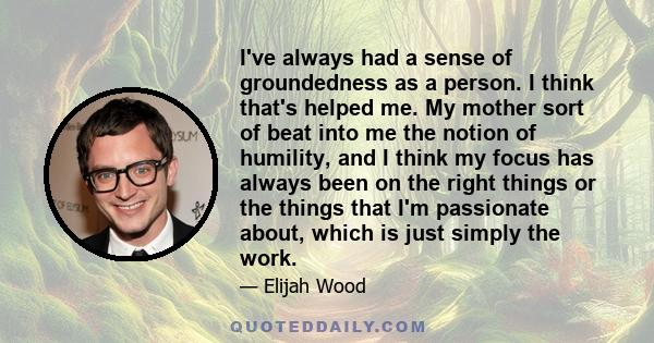 I've always had a sense of groundedness as a person. I think that's helped me. My mother sort of beat into me the notion of humility, and I think my focus has always been on the right things or the things that I'm