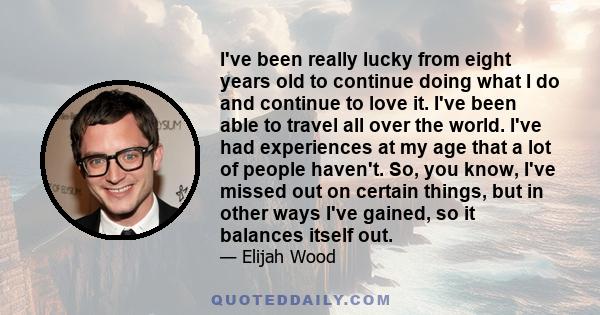 I've been really lucky from eight years old to continue doing what I do and continue to love it. I've been able to travel all over the world. I've had experiences at my age that a lot of people haven't. So, you know,