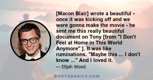 [Macon Blair] wrote a beautiful - once it was kicking off and we were gonna make the movie - he sent me this really beautiful document on Tony [from I Don't Feel at Home in This World Anymore ]. It was like ruminations. 