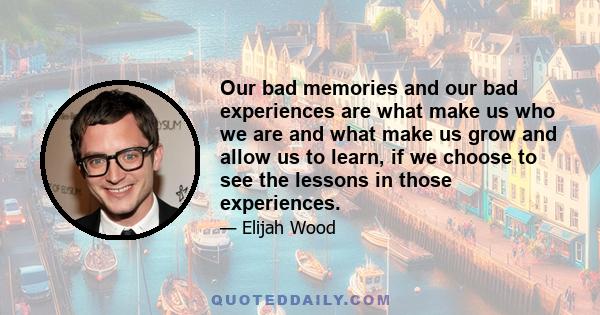 Our bad memories and our bad experiences are what make us who we are and what make us grow and allow us to learn, if we choose to see the lessons in those experiences.