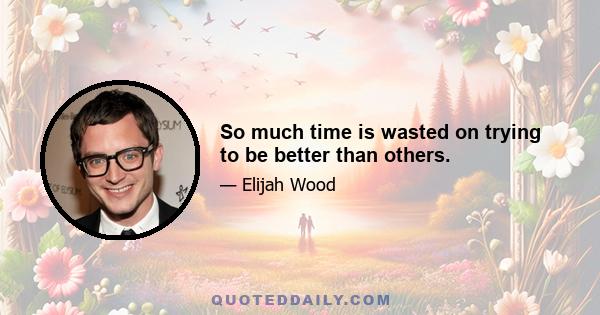 So much time is wasted on trying to be better than others.