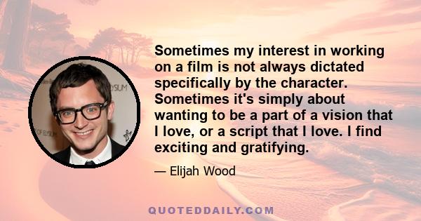 Sometimes my interest in working on a film is not always dictated specifically by the character. Sometimes it's simply about wanting to be a part of a vision that I love, or a script that I love. I find exciting and