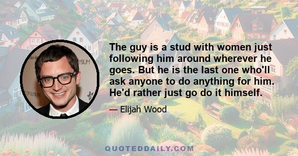 The guy is a stud with women just following him around wherever he goes. But he is the last one who'll ask anyone to do anything for him. He'd rather just go do it himself.