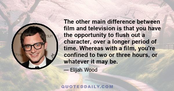 The other main difference between film and television is that you have the opportunity to flush out a character, over a longer period of time. Whereas with a film, you're confined to two or three hours, or whatever it