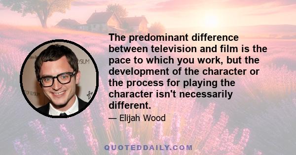 The predominant difference between television and film is the pace to which you work, but the development of the character or the process for playing the character isn't necessarily different.