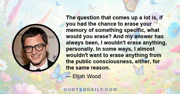 The question that comes up a lot is, if you had the chance to erase your memory of something specific, what would you erase? And my answer has always been, I wouldn't erase anything, personally. In some ways, I almost