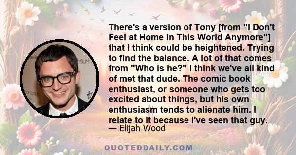 There's a version of Tony [from I Don't Feel at Home in This World Anymore] that I think could be heightened. Trying to find the balance. A lot of that comes from Who is he? I think we've all kind of met that dude. The