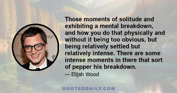 Those moments of solitude and exhibiting a mental breakdown, and how you do that physically and without it being too obvious, but being relatively settled but relatively intense. There are some intense moments in there