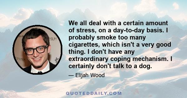 We all deal with a certain amount of stress, on a day-to-day basis. I probably smoke too many cigarettes, which isn't a very good thing. I don't have any extraordinary coping mechanism. I certainly don't talk to a dog.