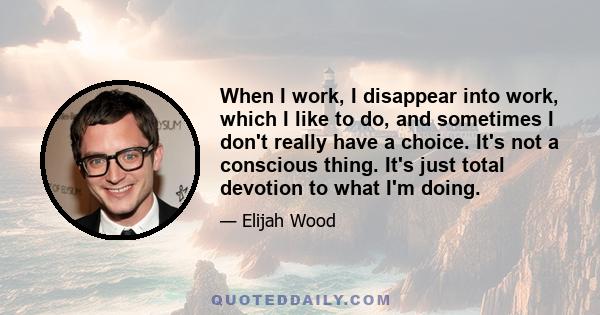 When I work, I disappear into work, which I like to do, and sometimes I don't really have a choice. It's not a conscious thing. It's just total devotion to what I'm doing.