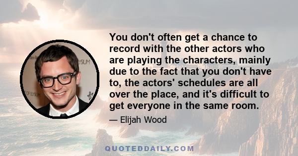 You don't often get a chance to record with the other actors who are playing the characters, mainly due to the fact that you don't have to, the actors' schedules are all over the place, and it's difficult to get