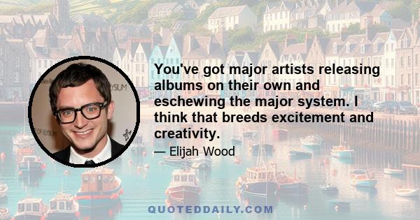 You've got major artists releasing albums on their own and eschewing the major system. I think that breeds excitement and creativity.