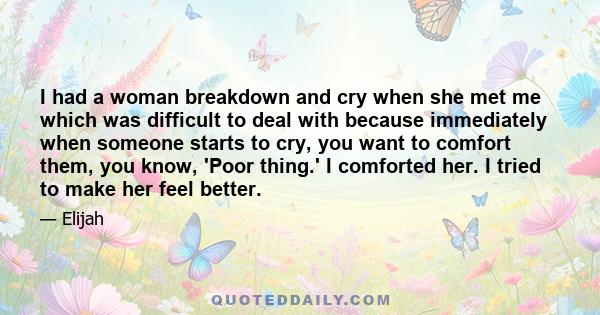 I had a woman breakdown and cry when she met me which was difficult to deal with because immediately when someone starts to cry, you want to comfort them, you know, 'Poor thing.' I comforted her. I tried to make her