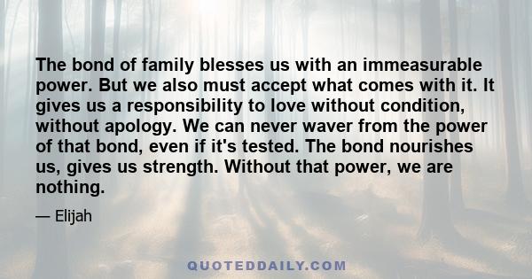 The bond of family blesses us with an immeasurable power. But we also must accept what comes with it. It gives us a responsibility to love without condition, without apology. We can never waver from the power of that