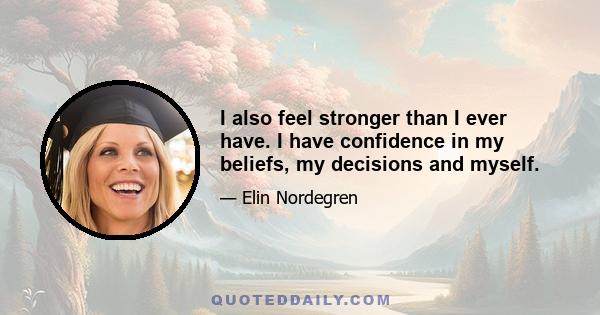 I also feel stronger than I ever have. I have confidence in my beliefs, my decisions and myself.