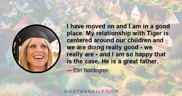 I have moved on and I am in a good place. My relationship with Tiger is centered around our children and we are doing really good - we really are - and I am so happy that is the case. He is a great father.