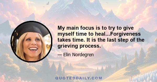 My main focus is to try to give myself time to heal...Forgiveness takes time. It is the last step of the grieving process.