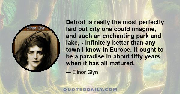 Detroit is really the most perfectly laid out city one could imagine, and such an enchanting park and lake, - infinitely better than any town I know in Europe. It ought to be a paradise in about fifty years when it has