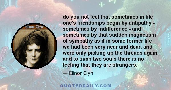 do you not feel that sometimes in life one's friendships begin by antipathy - sometimes by indifference - and sometimes by that sudden magnetism of sympathy as if in some former life we had been very near and dear, and