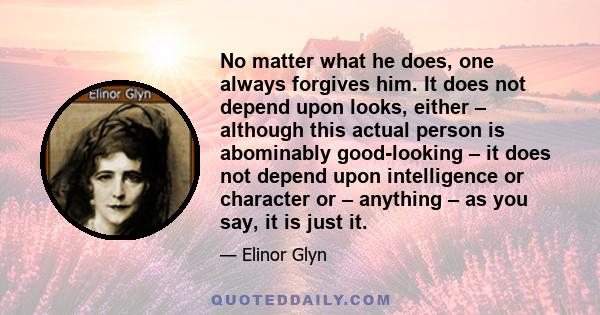 No matter what he does, one always forgives him. It does not depend upon looks, either – although this actual person is abominably good-looking – it does not depend upon intelligence or character or – anything – as you