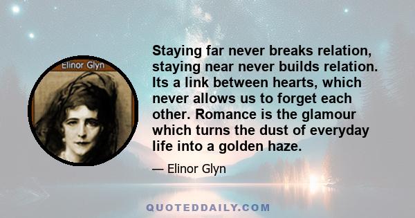 Staying far never breaks relation, staying near never builds relation. Its a link between hearts, which never allows us to forget each other. Romance is the glamour which turns the dust of everyday life into a golden