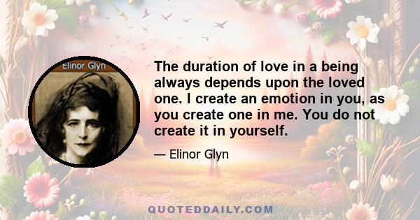 The duration of love in a being always depends upon the loved one. I create an emotion in you, as you create one in me. You do not create it in yourself.