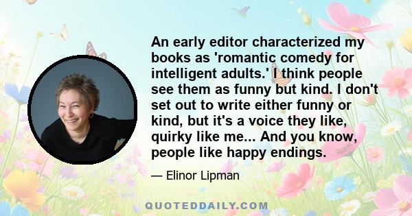 An early editor characterized my books as 'romantic comedy for intelligent adults.' I think people see them as funny but kind. I don't set out to write either funny or kind, but it's a voice they like, quirky like me... 