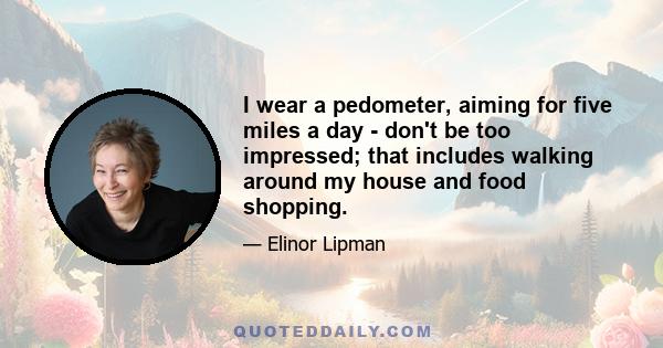 I wear a pedometer, aiming for five miles a day - don't be too impressed; that includes walking around my house and food shopping.