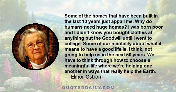 Some of the homes that have been built in the last 10 years just appall me. Why do humans need huge homes? I was born poor and I didn’t know you bought clothes at anything but the Goodwill until I went to college. Some