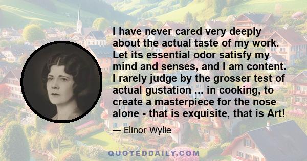 I have never cared very deeply about the actual taste of my work. Let its essential odor satisfy my mind and senses, and I am content. I rarely judge by the grosser test of actual gustation ... in cooking, to create a