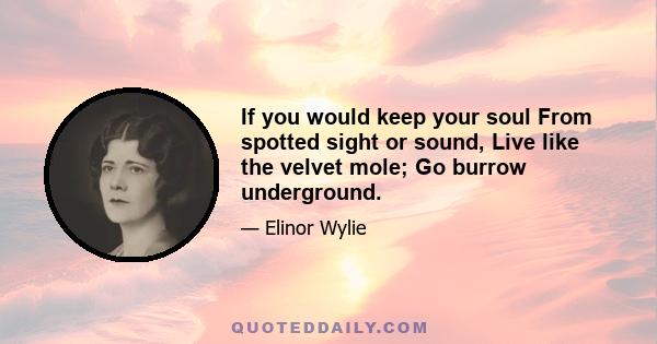 If you would keep your soul From spotted sight or sound, Live like the velvet mole; Go burrow underground.