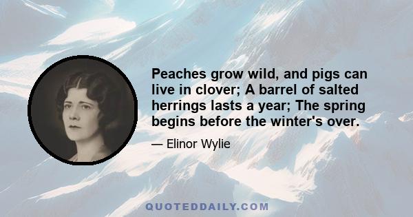 Peaches grow wild, and pigs can live in clover; A barrel of salted herrings lasts a year; The spring begins before the winter's over.