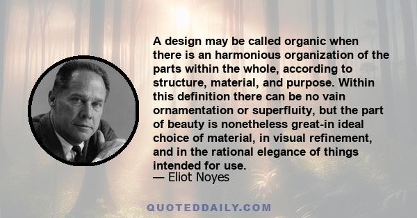 A design may be called organic when there is an harmonious organization of the parts within the whole, according to structure, material, and purpose. Within this definition there can be no vain ornamentation or