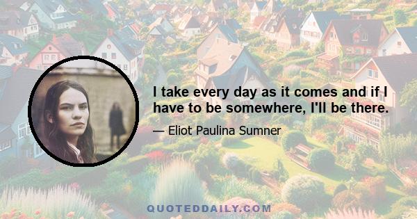 I take every day as it comes and if I have to be somewhere, I'll be there.