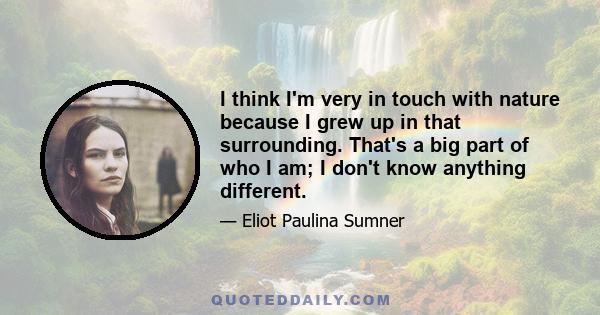 I think I'm very in touch with nature because I grew up in that surrounding. That's a big part of who I am; I don't know anything different.