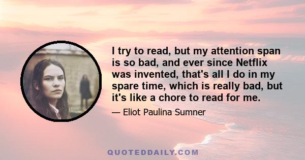 I try to read, but my attention span is so bad, and ever since Netflix was invented, that's all I do in my spare time, which is really bad, but it's like a chore to read for me.