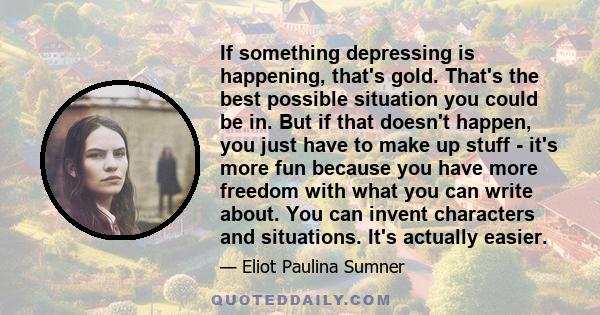 If something depressing is happening, that's gold. That's the best possible situation you could be in. But if that doesn't happen, you just have to make up stuff - it's more fun because you have more freedom with what