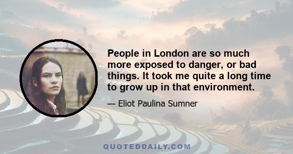 People in London are so much more exposed to danger, or bad things. It took me quite a long time to grow up in that environment.