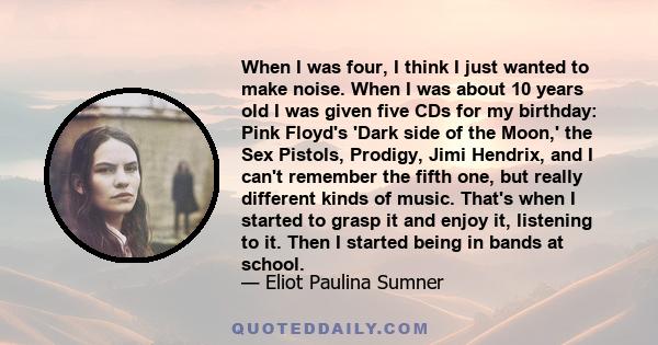 When I was four, I think I just wanted to make noise. When I was about 10 years old I was given five CDs for my birthday: Pink Floyd's 'Dark side of the Moon,' the Sex Pistols, Prodigy, Jimi Hendrix, and I can't