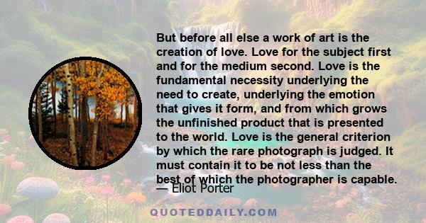 But before all else a work of art is the creation of love. Love for the subject first and for the medium second. Love is the fundamental necessity underlying the need to create, underlying the emotion that gives it