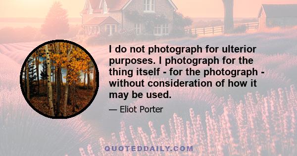 I do not photograph for ulterior purposes. I photograph for the thing itself - for the photograph - without consideration of how it may be used.