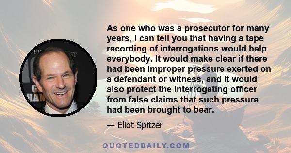 As one who was a prosecutor for many years, I can tell you that having a tape recording of interrogations would help everybody. It would make clear if there had been improper pressure exerted on a defendant or witness,