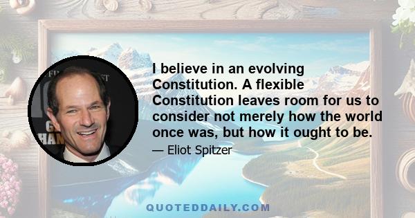 I believe in an evolving Constitution. A flexible Constitution leaves room for us to consider not merely how the world once was, but how it ought to be.