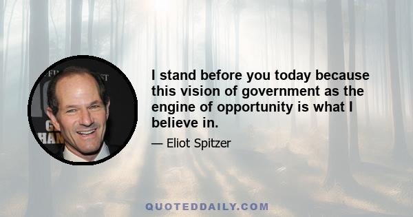 I stand before you today because this vision of government as the engine of opportunity is what I believe in.