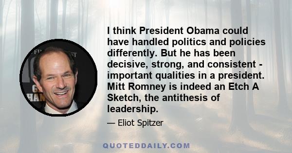 I think President Obama could have handled politics and policies differently. But he has been decisive, strong, and consistent - important qualities in a president. Mitt Romney is indeed an Etch A Sketch, the antithesis 