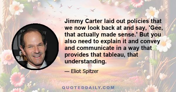 Jimmy Carter laid out policies that we now look back at and say, 'Gee, that actually made sense.' But you also need to explain it and convey and communicate in a way that provides that tableau, that understanding.