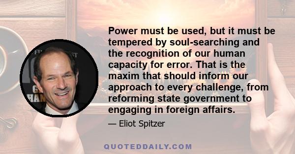 Power must be used, but it must be tempered by soul-searching and the recognition of our human capacity for error. That is the maxim that should inform our approach to every challenge, from reforming state government to 