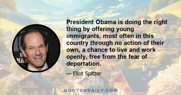 President Obama is doing the right thing by offering young immigrants, most often in this country through no action of their own, a chance to live and work openly, free from the fear of deportation.